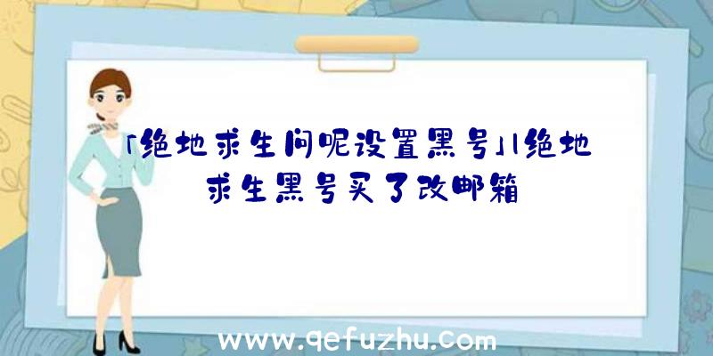 「绝地求生问呢设置黑号」|绝地求生黑号买了改邮箱